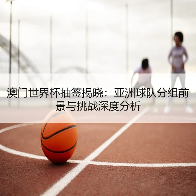 澳门世界杯抽签揭晓：亚洲球队分组前景与挑战深度分析