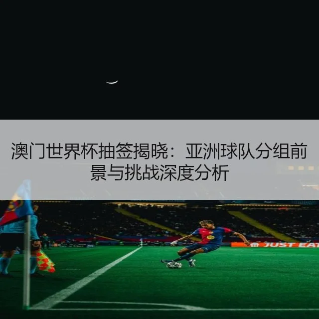 澳门世界杯抽签揭晓：亚洲球队分组前景与挑战深度分析