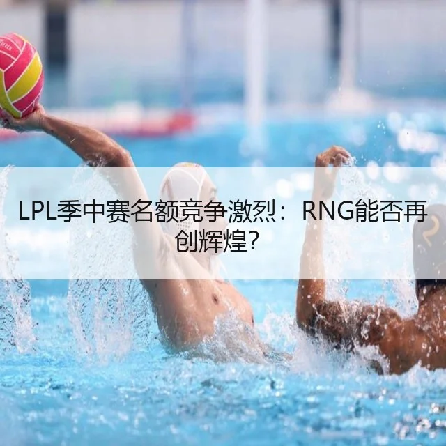 LPL季中赛名额竞争激烈：RNG能否再创辉煌？